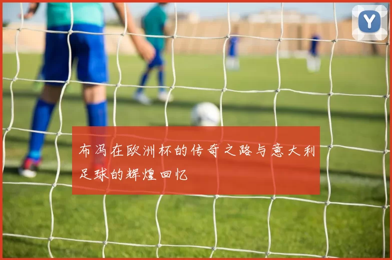 布冯在欧洲杯的传奇之路与意大利足球的辉煌回忆