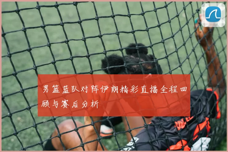 男篮蓝队对阵伊朗精彩直播全程回顾与赛后分析