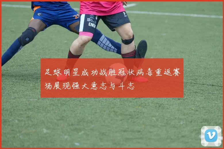 足球明星成功战胜冠状病毒重返赛场展现强大意志与斗志