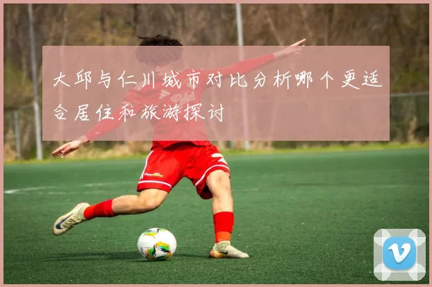 大邱与仁川城市对比分析哪个更适合居住和旅游探讨