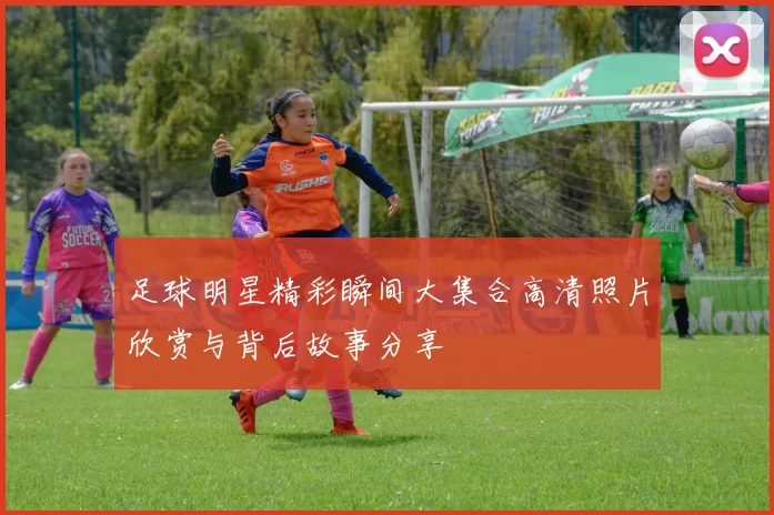 足球明星精彩瞬间大集合高清照片欣赏与背后故事分享