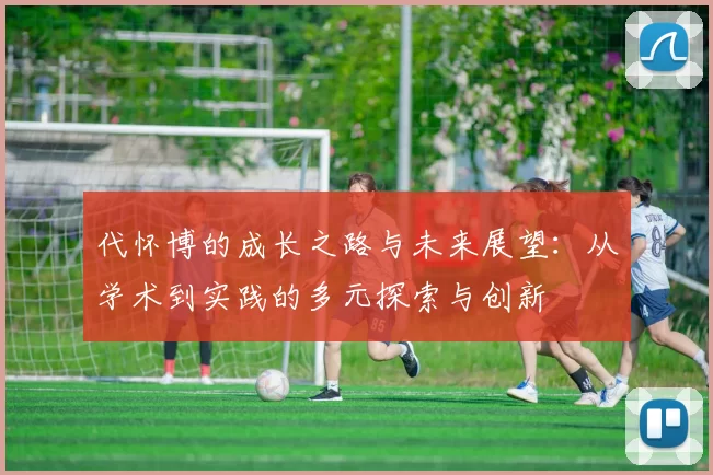 代怀博的成长之路与未来展望：从学术到实践的多元探索与创新