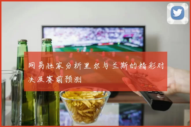 网易独家分析里尔与兰斯的精彩对决及赛前预测