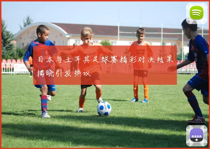 日本与土耳其足球赛精彩对决结果揭晓引发热议