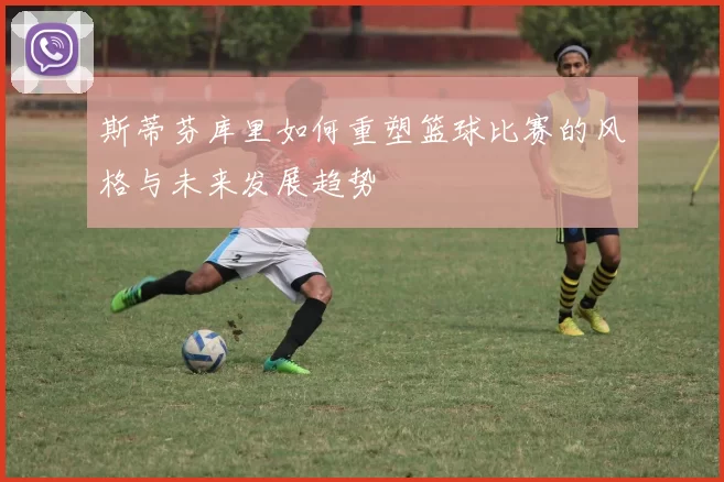 斯蒂芬库里如何重塑篮球比赛的风格与未来发展趋势